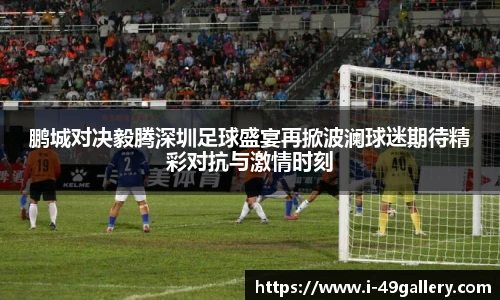 鹏城对决毅腾深圳足球盛宴再掀波澜球迷期待精彩对抗与激情时刻